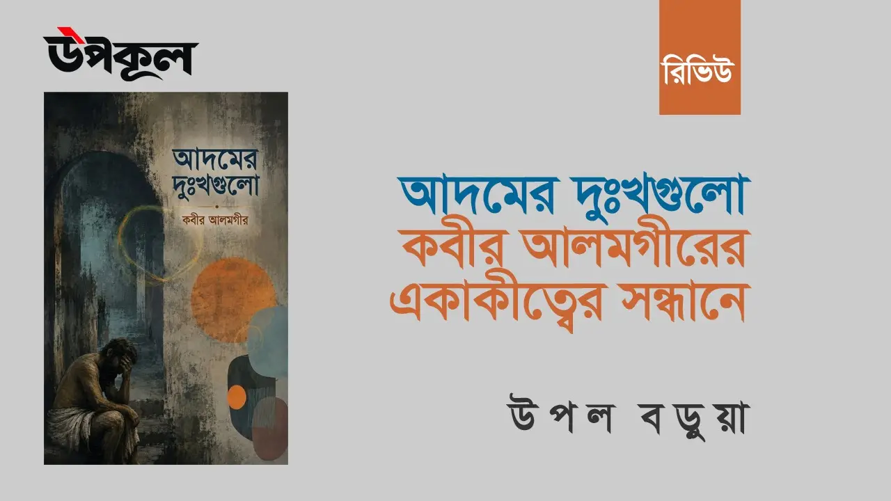 আদমের দুঃখগুলো: কবীর আলমগীরের একাকীত্বের সন্ধানে । উপল বড়ুয়া